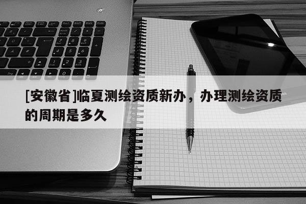 [安徽省]临夏测绘资质新办，办理测绘资质的周期是多久
