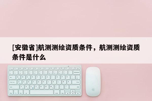 [安徽省]航测测绘资质条件，航测测绘资质条件是什么
