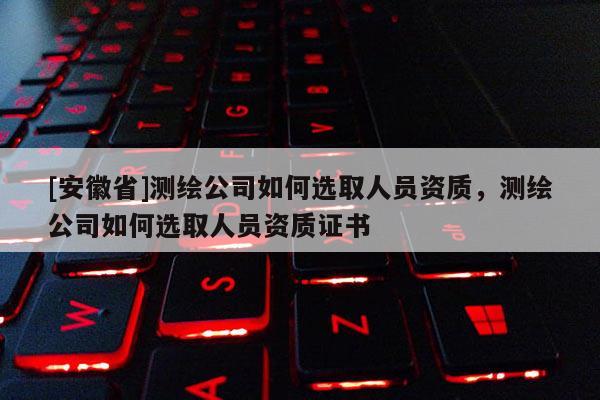 [安徽省]测绘公司如何选取人员资质，测绘公司如何选取人员资质证书