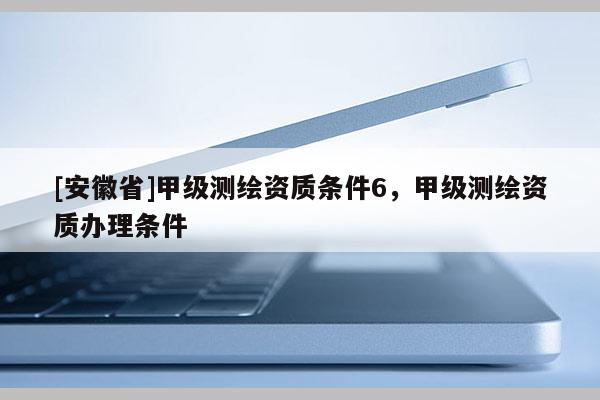 [安徽省]甲级测绘资质条件6，甲级测绘资质办理条件