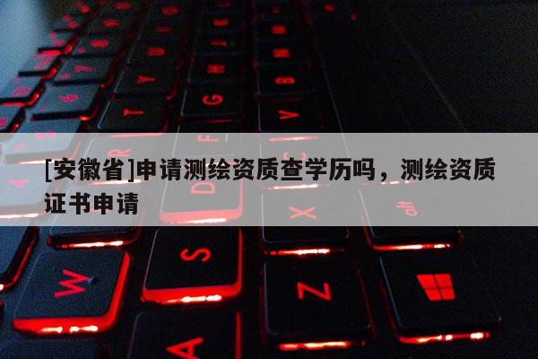 [安徽省]申请测绘资质查学历吗，测绘资质证书申请