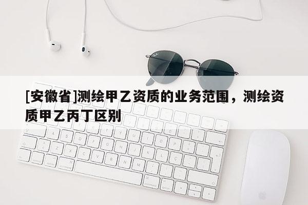 [安徽省]测绘甲乙资质的业务范围，测绘资质甲乙丙丁区别