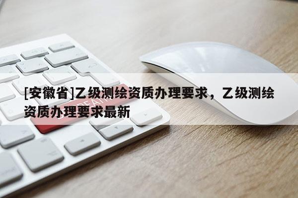 [安徽省]乙级测绘资质办理要求，乙级测绘资质办理要求最新
