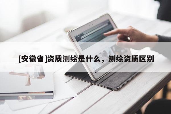 [安徽省]资质测绘是什么，测绘资质区别