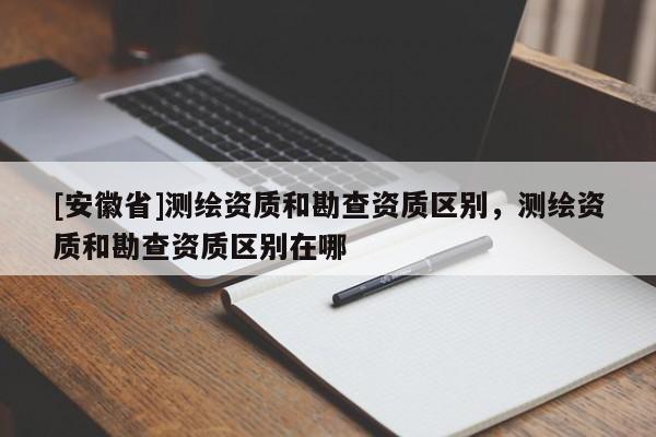 [安徽省]测绘资质和勘查资质区别，测绘资质和勘查资质区别在哪