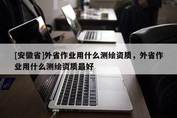 [安徽省]外省作业用什么测绘资质，外省作业用什么测绘资质最好