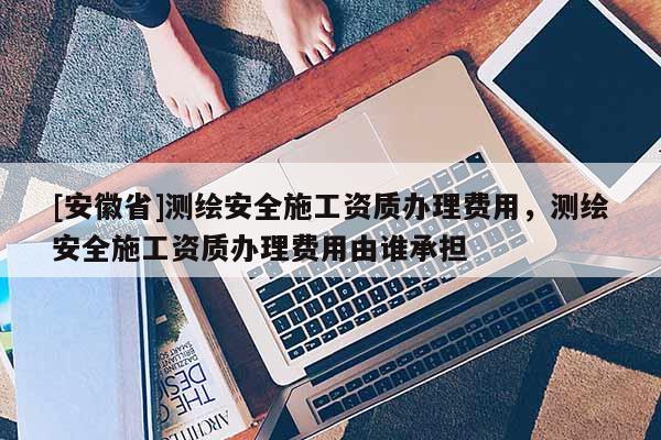 [安徽省]测绘安全施工资质办理费用，测绘安全施工资质办理费用由谁承担