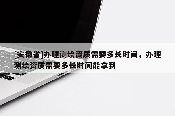 [安徽省]办理测绘资质需要多长时间，办理测绘资质需要多长时间能拿到