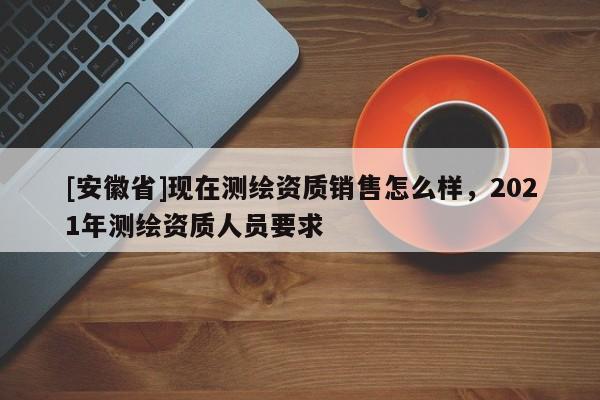 [安徽省]现在测绘资质销售怎么样，2021年测绘资质人员要求