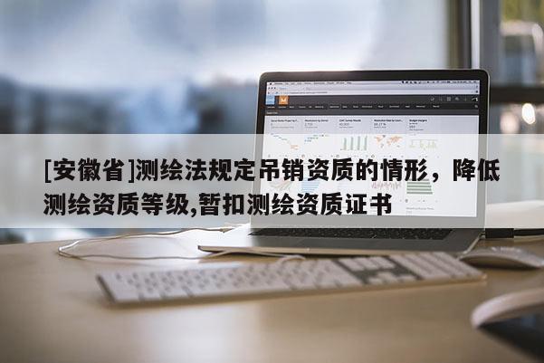 [安徽省]测绘法规定吊销资质的情形，降低测绘资质等级,暂扣测绘资质证书
