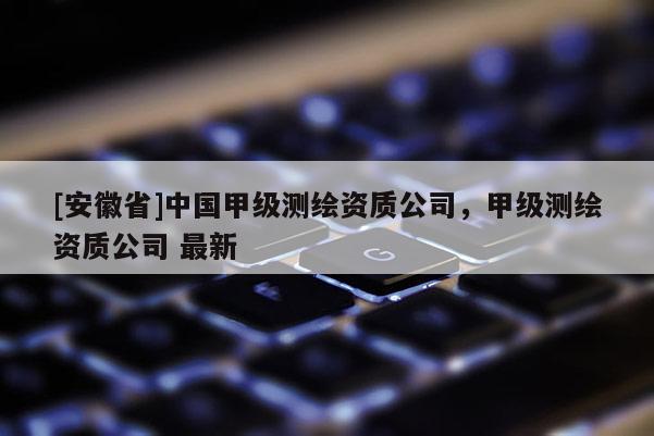 [安徽省]中国甲级测绘资质公司，甲级测绘资质公司 最新