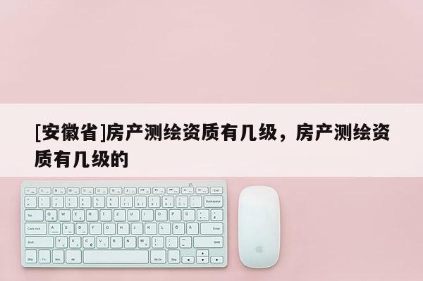 [安徽省]房产测绘资质有几级，房产测绘资质有几级的