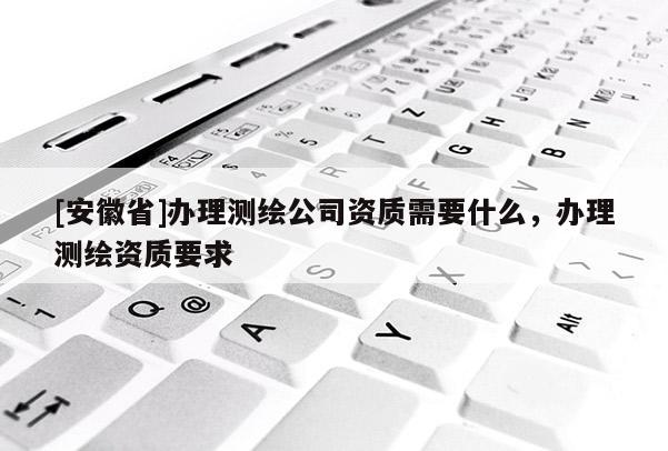 [安徽省]办理测绘公司资质需要什么，办理测绘资质要求