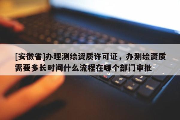 [安徽省]办理测绘资质许可证，办测绘资质需要多长时间什么流程在哪个部门审批