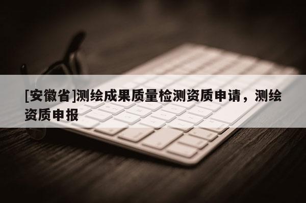 [安徽省]测绘成果质量检测资质申请，测绘资质申报