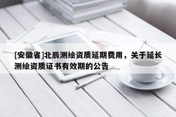 [安徽省]北辰测绘资质延期费用，关于延长测绘资质证书有效期的公告