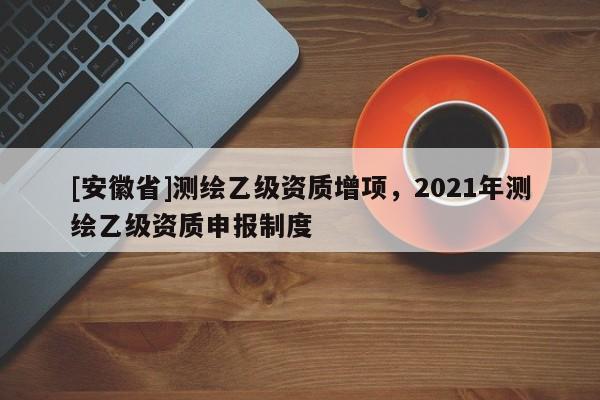[安徽省]测绘乙级资质增项，2021年测绘乙级资质申报制度