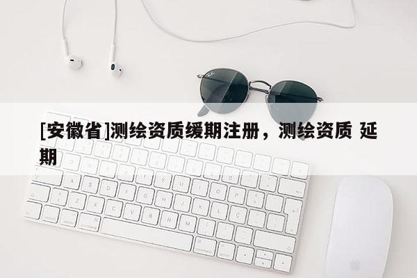 [安徽省]测绘资质缓期注册，测绘资质 延期