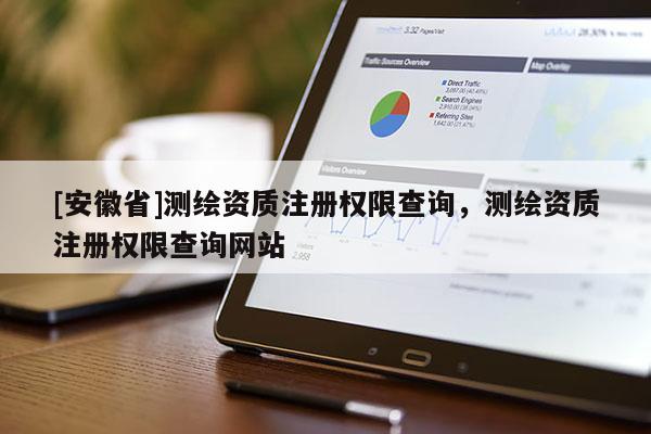 [安徽省]测绘资质注册权限查询，测绘资质注册权限查询网站