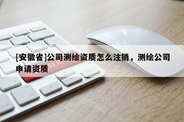 [安徽省]公司测绘资质怎么注销，测绘公司申请资质