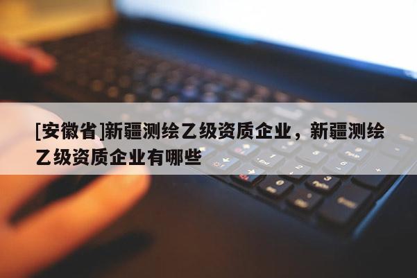 [安徽省]新疆测绘乙级资质企业，新疆测绘乙级资质企业有哪些