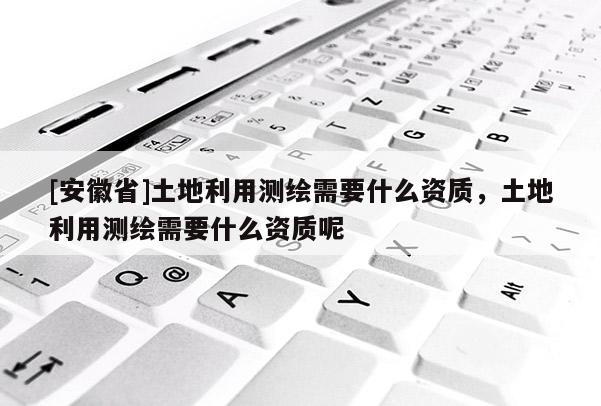 [安徽省]土地利用测绘需要什么资质，土地利用测绘需要什么资质呢