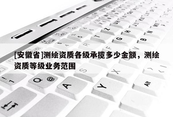 [安徽省]测绘资质各级承揽多少金额，测绘资质等级业务范围