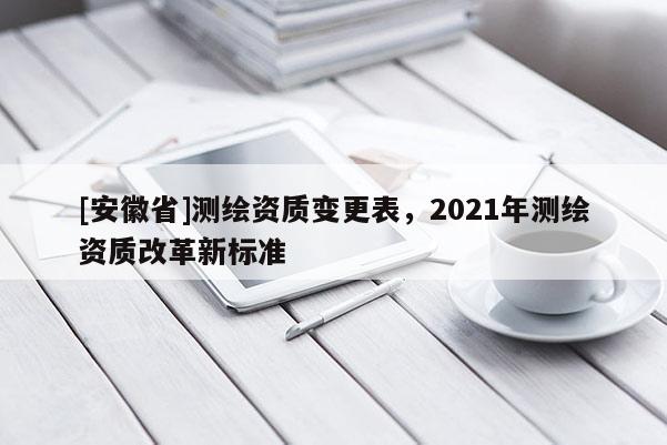 [安徽省]测绘资质变更表，2021年测绘资质改革新标准