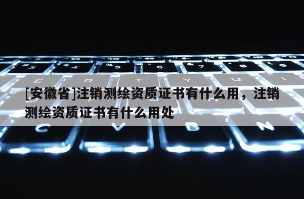 [安徽省]注销测绘资质证书有什么用，注销测绘资质证书有什么用处