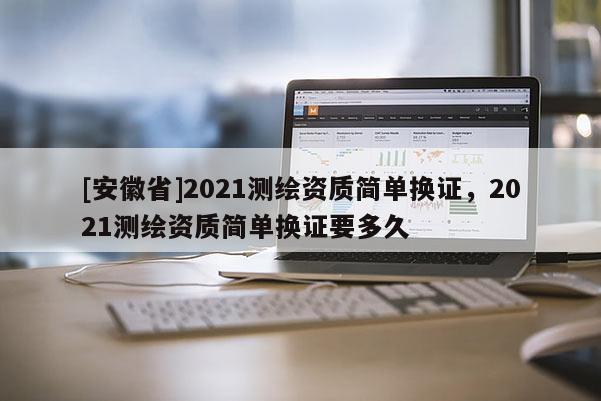 [安徽省]2021测绘资质简单换证，2021测绘资质简单换证要多久