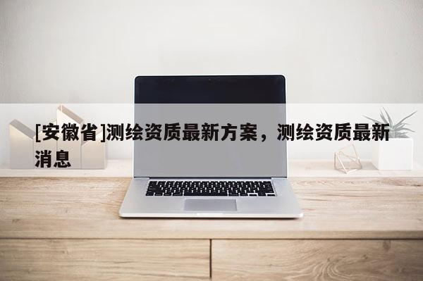 [安徽省]测绘资质最新方案，测绘资质最新消息