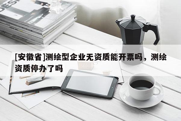[安徽省]测绘型企业无资质能开票吗，测绘资质停办了吗