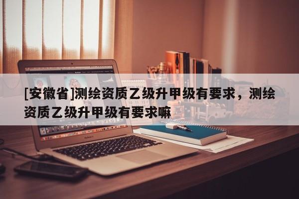[安徽省]测绘资质乙级升甲级有要求，测绘资质乙级升甲级有要求嘛