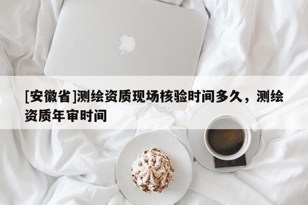 [安徽省]测绘资质现场核验时间多久，测绘资质年审时间