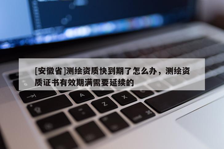 [安徽省]测绘资质快到期了怎么办，测绘资质证书有效期满需要延续的