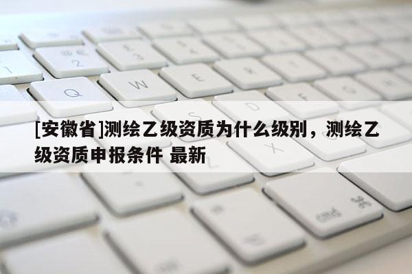 [安徽省]测绘乙级资质为什么级别，测绘乙级资质申报条件 最新