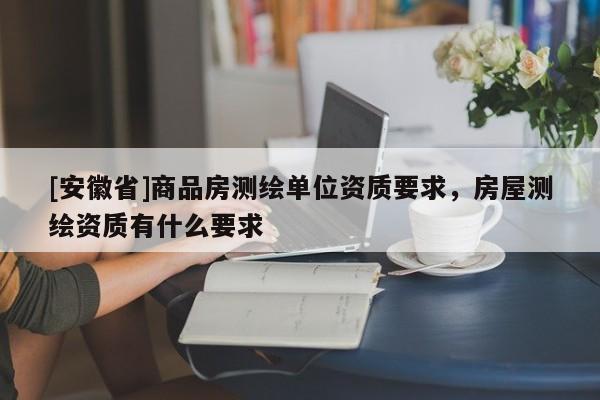 [安徽省]商品房测绘单位资质要求，房屋测绘资质有什么要求