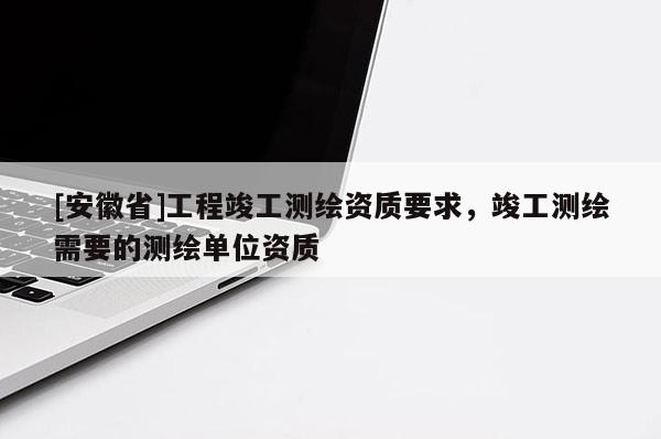 [安徽省]工程竣工测绘资质要求，竣工测绘需要的测绘单位资质