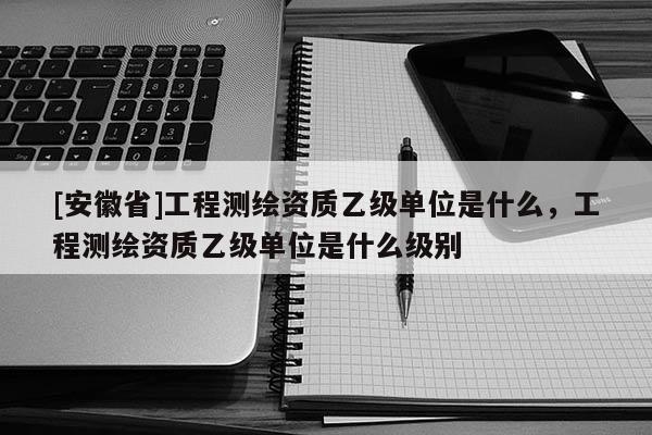 [安徽省]工程测绘资质乙级单位是什么，工程测绘资质乙级单位是什么级别