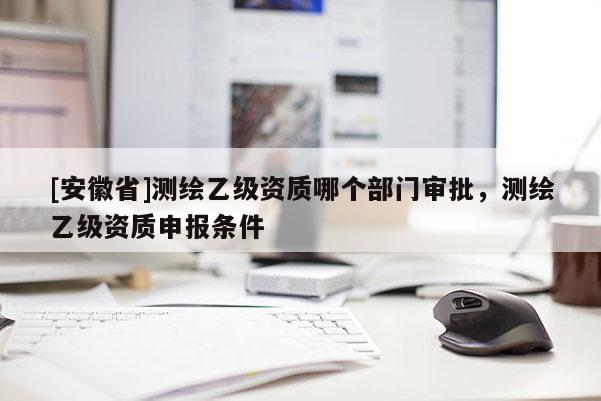 [安徽省]测绘乙级资质哪个部门审批，测绘乙级资质申报条件