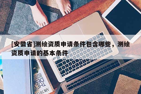 [安徽省]测绘资质申请条件包含哪些，测绘资质申请的基本条件