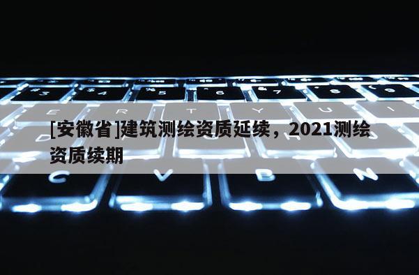 [安徽省]建筑测绘资质延续，2021测绘资质续期