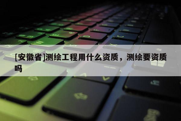 [安徽省]测绘工程用什么资质，测绘要资质吗