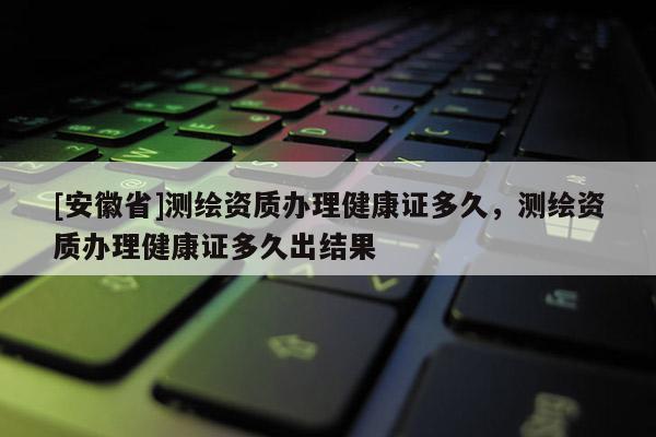 [安徽省]测绘资质办理健康证多久，测绘资质办理健康证多久出结果