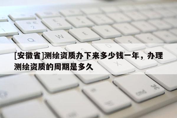 [安徽省]测绘资质办下来多少钱一年，办理测绘资质的周期是多久