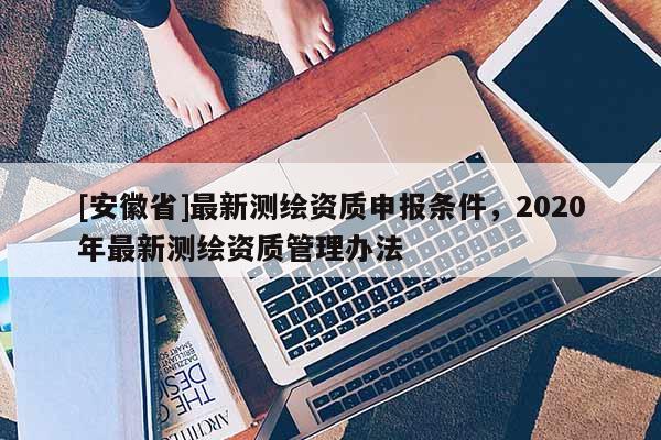 [安徽省]最新测绘资质申报条件，2020年最新测绘资质管理办法