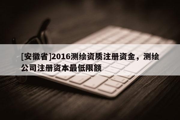[安徽省]2016测绘资质注册资金，测绘公司注册资本最低限额