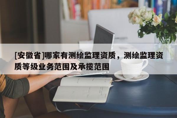 [安徽省]哪家有测绘监理资质，测绘监理资质等级业务范围及承揽范围