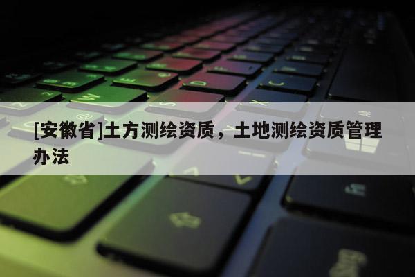 [安徽省]土方测绘资质，土地测绘资质管理办法
