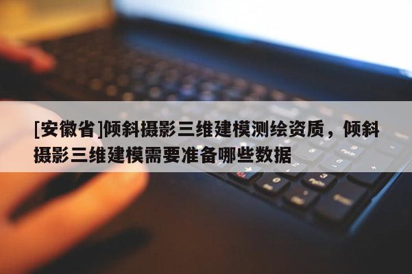 [安徽省]倾斜摄影三维建模测绘资质，倾斜摄影三维建模需要准备哪些数据